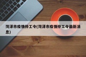 菏泽市疫情停工令(菏泽市疫情停工令最新消息)