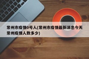 常州市疫情0号人(常州市疫情最新消息今天常州疫情人数多少)