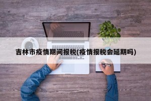 吉林市疫情期间报税(疫情报税会延期吗)