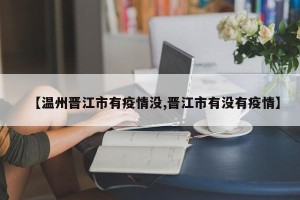 【温州晋江市有疫情没,晋江市有没有疫情】
