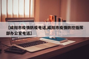 【咸阳市疫情防疫电话,咸阳市疫情防控指挥部办公室电话】