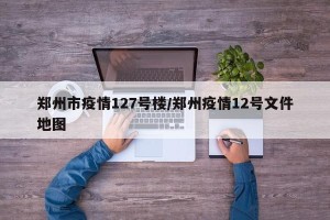 郑州市疫情127号楼/郑州疫情12号文件地图