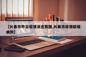 【长春市昨日疫情消息数据,长春市疫情新增病例】