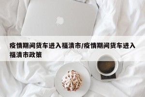 疫情期间货车进入福清市/疫情期间货车进入福清市政策