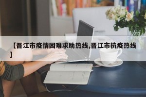 【晋江市疫情困难求助热线,晋江市抗疫热线】