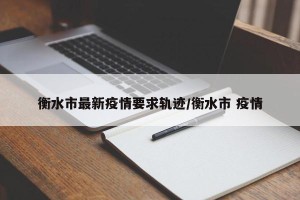 衡水市最新疫情要求轨迹/衡水市 疫情