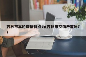 吉林市本轮疫情特点为(吉林市疫情严重吗?)
