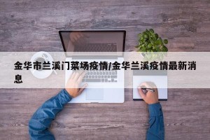 金华市兰溪门菜场疫情/金华兰溪疫情最新消息