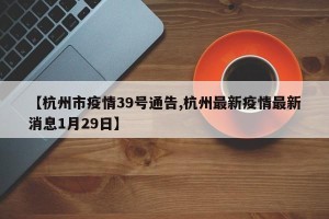 【杭州市疫情39号通告,杭州最新疫情最新消息1月29日】