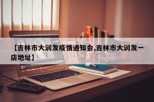 【吉林市大润发疫情通知会,吉林市大润发一店地址】