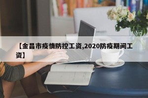 【金昌市疫情防控工资,2020防疫期间工资】