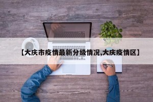 【大庆市疫情最新分级情况,大庆疫情区】