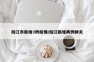 阳江市新增3例疫情/阳江新增两例肺炎