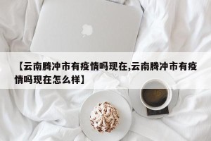 【云南腾冲市有疫情吗现在,云南腾冲市有疫情吗现在怎么样】