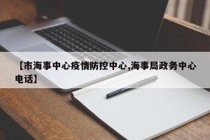 【市海事中心疫情防控中心,海事局政务中心电话】