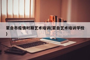 蒙自市疫情时期艺术培训(蒙自艺术培训学校)