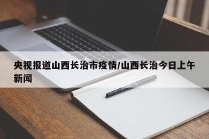 央视报道山西长治市疫情/山西长治今日上午新闻