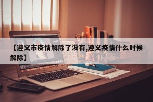 【遵义市疫情解除了没有,遵义疫情什么时候解除】