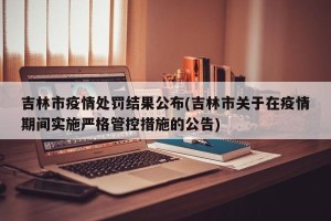 吉林市疫情处罚结果公布(吉林市关于在疫情期间实施严格管控措施的公告)