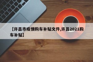 【许昌市疫情购车补贴文件,许昌2021购车补贴】