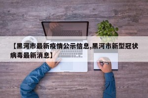 【黑河市最新疫情公示信息,黑河市新型冠状病毒最新消息】