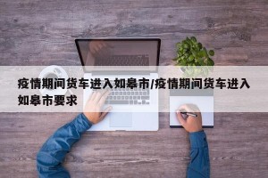 疫情期间货车进入如皋市/疫情期间货车进入如皋市要求