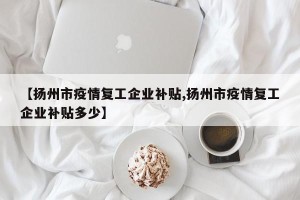 【扬州市疫情复工企业补贴,扬州市疫情复工企业补贴多少】