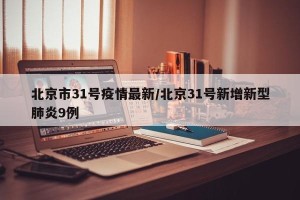 北京市31号疫情最新/北京31号新增新型肺炎9例