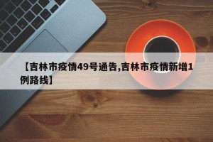 【吉林市疫情49号通告,吉林市疫情新增1例路线】