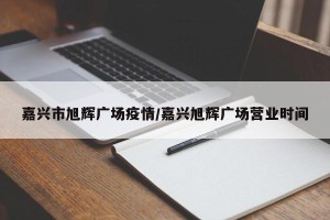 嘉兴市旭辉广场疫情/嘉兴旭辉广场营业时间