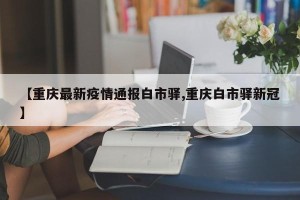 【重庆最新疫情通报白市驿,重庆白市驿新冠】