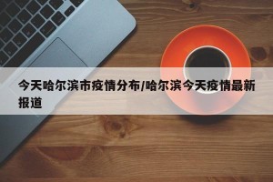 今天哈尔滨市疫情分布/哈尔滨今天疫情最新报道