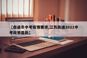 【南通市中考疫情要求,江苏南通2021中考政策最新】