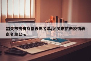 韶关市抗击疫情表彰名单/韶关市抗击疫情表彰名单公示