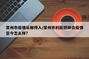 常州市疫情从哪传入/常州市的新冠肺炎疫情至今怎么样?