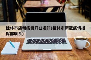 桂林市店铺疫情开业通知(桂林市新冠疫情指挥部联系)