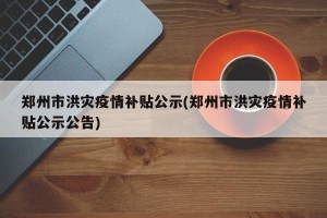 郑州市洪灾疫情补贴公示(郑州市洪灾疫情补贴公示公告)