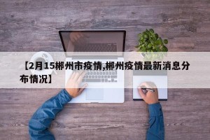 【2月15郴州市疫情,郴州疫情最新消息分布情况】
