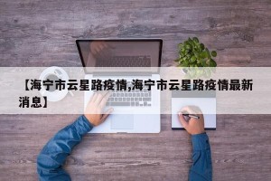【海宁市云星路疫情,海宁市云星路疫情最新消息】