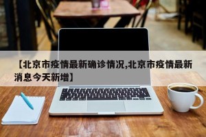 【北京市疫情最新确诊情况,北京市疫情最新消息今天新增】
