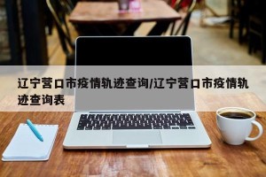 辽宁营口市疫情轨迹查询/辽宁营口市疫情轨迹查询表