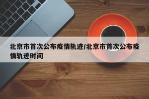 北京市首次公布疫情轨迹/北京市首次公布疫情轨迹时间