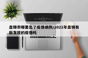 盘锦市哪里出了疫情病例/2021年盘锦有新发现的疫情吗