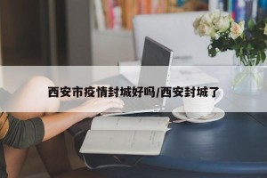 西安市疫情封城好吗/西安封城了