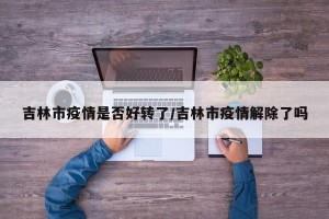 吉林市疫情是否好转了/吉林市疫情解除了吗