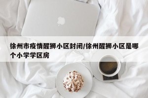 徐州市疫情醒狮小区封闭/徐州醒狮小区是哪个小学学区房