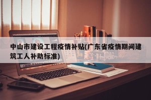 中山市建设工程疫情补贴(广东省疫情期间建筑工人补助标准)