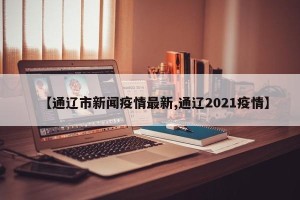 【通辽市新闻疫情最新,通辽2021疫情】