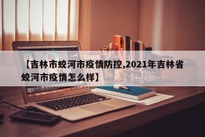 【吉林市蛟河市疫情防控,2021年吉林省蛟河市疫情怎么样】