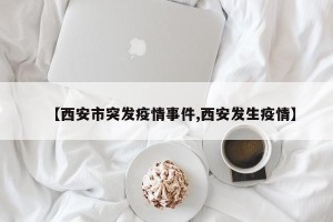 【西安市突发疫情事件,西安发生疫情】